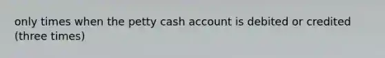 only times when the petty cash account is debited or credited (three times)