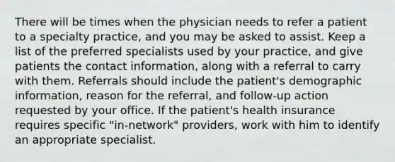 There will be times when the physician needs to refer a patient to a specialty practice, and you may be asked to assist. Keep a list of the preferred specialists used by your practice, and give patients the contact information, along with a referral to carry with them. Referrals should include the patient's demographic information, reason for the referral, and follow-up action requested by your office. If the patient's health insurance requires specific "in-network" providers, work with him to identify an appropriate specialist.