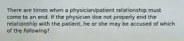 There are times when a physician/patient relationship must come to an end. If the physician doe not properly end the relationship with the patient, he or she may be accused of which of the following?