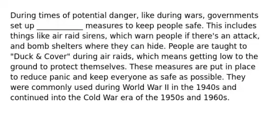 During times of potential danger, like during wars, governments set up ____________ measures to keep people safe. This includes things like air raid sirens, which warn people if there's an attack, and bomb shelters where they can hide. People are taught to "Duck & Cover" during air raids, which means getting low to the ground to protect themselves. These measures are put in place to reduce panic and keep everyone as safe as possible. They were commonly used during World War II in the 1940s and continued into the Cold War era of the 1950s and 1960s.