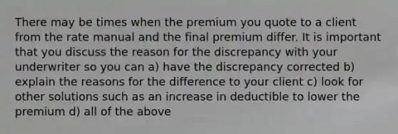 There may be times when the premium you quote to a client from the rate manual and the final premium differ. It is important that you discuss the reason for the discrepancy with your underwriter so you can a) have the discrepancy corrected b) explain the reasons for the difference to your client c) look for other solutions such as an increase in deductible to lower the premium d) all of the above