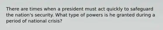 There are times when a president must act quickly to safeguard the nation's security. What type of powers is he granted during a period of national crisis?