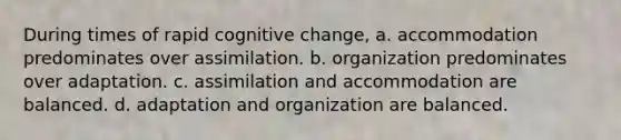 During times of rapid cognitive change, a. accommodation predominates over assimilation. b. organization predominates over adaptation. c. assimilation and accommodation are balanced. d. adaptation and organization are balanced.