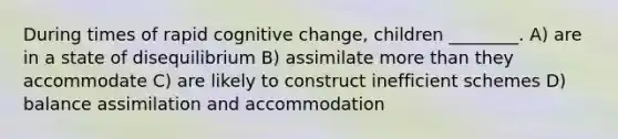 During times of rapid cognitive change, children ________. A) are in a state of disequilibrium B) assimilate more than they accommodate C) are likely to construct inefficient schemes D) balance assimilation and accommodation