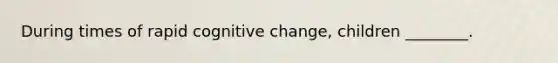 During times of rapid cognitive change, children ________.