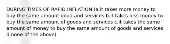 DURING TIMES OF RAPID INFLATION (a.it takes more money to buy the same amount good and services b.it takes less money to buy the same amount of goods and services c.it takes the same amount of money to buy the same amount of goods and services d.none of the above)