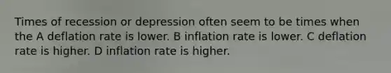 Times of recession or depression often seem to be times when the A deflation rate is lower. B inflation rate is lower. C deflation rate is higher. D inflation rate is higher.