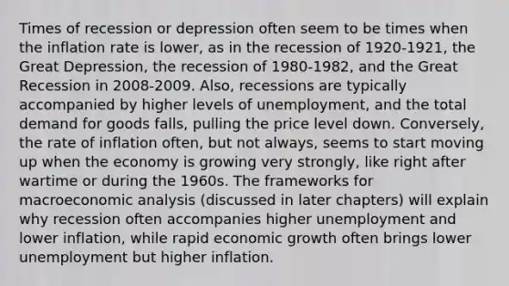 Times of recession or depression often seem to be times when the inflation rate is lower, as in the recession of 1920-1921, the Great Depression, the recession of 1980-1982, and the Great Recession in 2008-2009. Also, recessions are typically accompanied by higher levels of unemployment, and the total demand for goods falls, pulling the price level down. Conversely, the rate of inflation often, but not always, seems to start moving up when the economy is growing very strongly, like right after wartime or during the 1960s. The frameworks for macroeconomic analysis (discussed in later chapters) will explain why recession often accompanies higher unemployment and lower inflation, while rapid economic growth often brings lower unemployment but higher inflation.