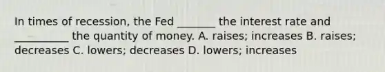 In times of​ recession, the Fed​ _______ the interest rate and​ __________ the quantity of money. A. ​raises; increases B. ​raises; decreases C. ​lowers; decreases D. ​lowers; increases