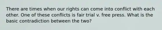 There are times when our rights can come into conflict with each other. One of these conflicts is fair trial v. free press. What is the basic contradiction between the two?