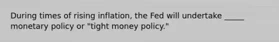 During times of rising inflation, the Fed will undertake _____ monetary policy or "tight money policy."