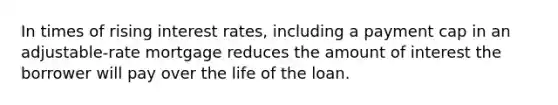 In times of rising interest rates, including a payment cap in an adjustable-rate mortgage reduces the amount of interest the borrower will pay over the life of the loan.