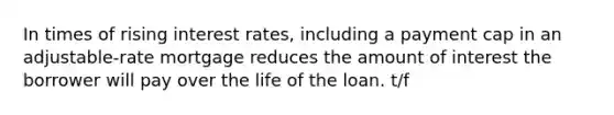 In times of rising interest rates, including a payment cap in an adjustable-rate mortgage reduces the amount of interest the borrower will pay over the life of the loan. t/f