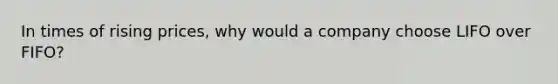 In times of rising prices, why would a company choose LIFO over FIFO?