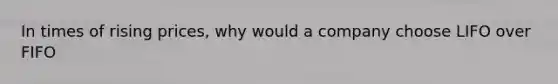 In times of rising prices, why would a company choose LIFO over FIFO