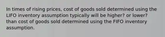 In times of rising prices, cost of goods sold determined using the LIFO inventory assumption typically will be higher? or lower? than cost of goods sold determined using the FIFO inventory assumption.