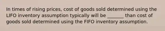 In times of rising prices, cost of goods sold determined using the LIFO inventory assumption typically will be _______ than cost of goods sold determined using the FIFO inventory assumption.