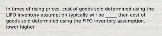 In times of rising prices, cost of goods sold determined using the LIFO inventory assumption typically will be _____ than cost of goods sold determined using the FIFO inventory assumption. lower higher