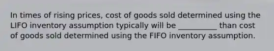 In times of rising prices, cost of goods sold determined using the LIFO inventory assumption typically will be __________ than cost of goods sold determined using the FIFO inventory assumption.