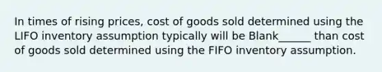 In times of rising prices, cost of goods sold determined using the LIFO inventory assumption typically will be Blank______ than cost of goods sold determined using the FIFO inventory assumption.