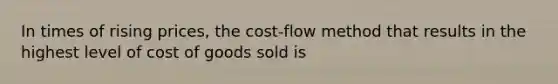 In times of rising prices, the cost-flow method that results in the highest level of cost of goods sold is