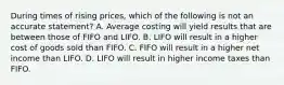 During times of rising prices, which of the following is not an accurate statement? A. Average costing will yield results that are between those of FIFO and LIFO. B. LIFO will result in a higher cost of goods sold than FIFO. C. FIFO will result in a higher net income than LIFO. D. LIFO will result in higher income taxes than FIFO.