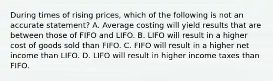 During times of rising prices, which of the following is not an accurate statement? A. Average costing will yield results that are between those of FIFO and LIFO. B. LIFO will result in a higher cost of goods sold than FIFO. C. FIFO will result in a higher net income than LIFO. D. LIFO will result in higher income taxes than FIFO.