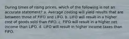 During times of rising prices, which of the following is not an accurate statement? a. Average costing will yield results that are between those of FIFO and LIFO. b. LIFO will result in a higher cost of goods sold than FIFO. c. FIFO will result in a higher net income than LIFO. d. LIFO will result in higher income taxes than FIFO.