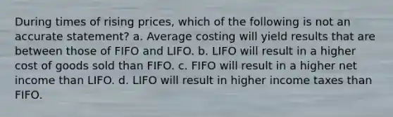 During times of rising prices, which of the following is not an accurate statement? a. Average costing will yield results that are between those of FIFO and LIFO. b. LIFO will result in a higher cost of goods sold than FIFO. c. FIFO will result in a higher net income than LIFO. d. LIFO will result in higher income taxes than FIFO.