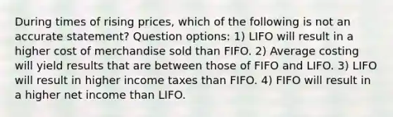 During times of rising prices, which of the following is not an accurate statement? Question options: 1) LIFO will result in a higher cost of merchandise sold than FIFO. 2) Average costing will yield results that are between those of FIFO and LIFO. 3) LIFO will result in higher income taxes than FIFO. 4) FIFO will result in a higher net income than LIFO.