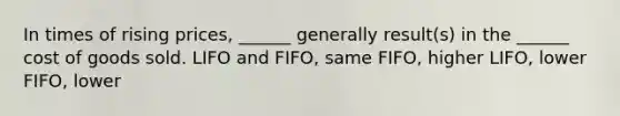 In times of rising prices, ______ generally result(s) in the ______ cost of goods sold. LIFO and FIFO, same FIFO, higher LIFO, lower FIFO, lower