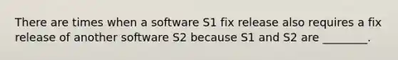 There are times when a software S1 fix release also requires a fix release of another software S2 because S1 and S2 are ________.