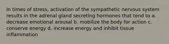 In times of stress, activation of the sympathetic nervous system results in the adrenal gland secreting hormones that tend to a. decrease emotional arousal b. mobilize the body for action c. conserve energy d. increase energy and inhibit tissue inflammation