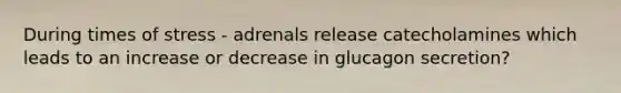 During times of stress - adrenals release catecholamines which leads to an increase or decrease in glucagon secretion?