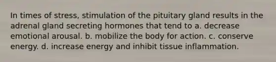 In times of stress, stimulation of the pituitary gland results in the adrenal gland secreting hormones that tend to a. decrease emotional arousal. b. mobilize the body for action. c. conserve energy. d. increase energy and inhibit tissue inflammation.