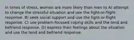 In times of stress, women are more likely than men to A) attempt to change the stressful situation and use the fight-or-flight response. B) seek social support and use the fight-or-flight response. C) use problem-focused coping skills and the tend and befriend response. D) express their feelings about the situation and use the tend and befriend response.