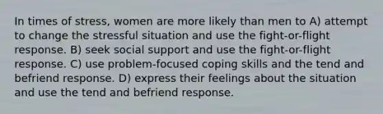 In times of stress, women are more likely than men to A) attempt to change the stressful situation and use the fight-or-flight response. B) seek social support and use the fight-or-flight response. C) use problem-focused coping skills and the tend and befriend response. D) express their feelings about the situation and use the tend and befriend response.