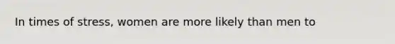 In times of stress, women are more likely than men to