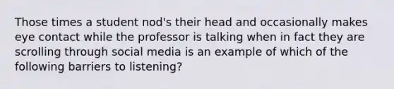 Those times a student nod's their head and occasionally makes eye contact while the professor is talking when in fact they are scrolling through social media is an example of which of the following barriers to listening?