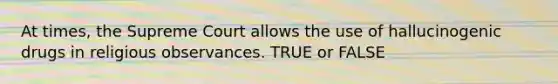 At times, the Supreme Court allows the use of hallucinogenic drugs in religious observances. TRUE or FALSE