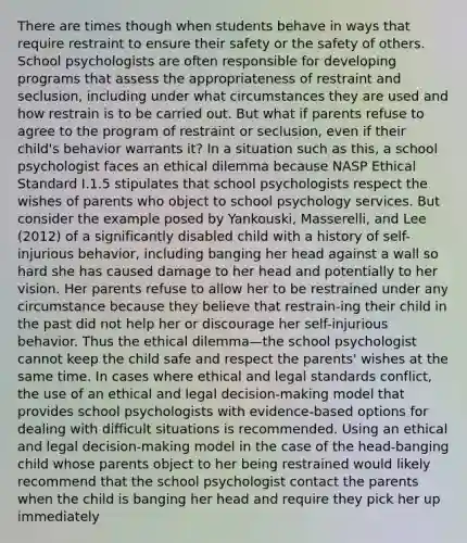 There are times though when students behave in ways that require restraint to ensure their safety or the safety of others. School psychologists are often responsible for developing programs that assess the appropriateness of restraint and seclusion, including under what circumstances they are used and how restrain is to be carried out. But what if parents refuse to agree to the program of restraint or seclusion, even if their child's behavior warrants it? In a situation such as this, a school psychologist faces an ethical dilemma because NASP Ethical Standard I.1.5 stipulates that school psychologists respect the wishes of parents who object to school psychology services. But consider the example posed by Yankouski, Masserelli, and Lee (2012) of a significantly disabled child with a history of self-injurious behavior, including banging her head against a wall so hard she has caused damage to her head and potentially to her vision. Her parents refuse to allow her to be restrained under any circumstance because they believe that restrain-ing their child in the past did not help her or discourage her self-injurious behavior. Thus the ethical dilemma—the school psychologist cannot keep the child safe and respect the parents' wishes at the same time. In cases where ethical and legal standards conflict, the use of an ethical and legal decision-making model that provides school psychologists with evidence-based options for dealing with difficult situations is recommended. Using an ethical and legal decision-making model in the case of the head-banging child whose parents object to her being restrained would likely recommend that the school psychologist contact the parents when the child is banging her head and require they pick her up immediately