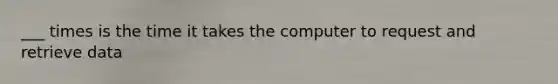 ___ times is the time it takes the computer to request and retrieve data