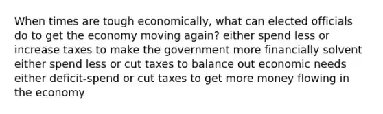 When times are tough economically, what can elected officials do to get the economy moving again? either spend less or increase taxes to make the government more financially solvent either spend less or cut taxes to balance out economic needs either deficit-spend or cut taxes to get more money flowing in the economy