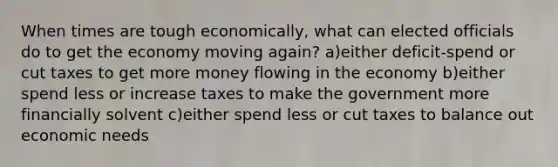 When times are tough economically, what can elected officials do to get the economy moving again? a)either deficit-spend or cut taxes to get more money flowing in the economy b)either spend less or increase taxes to make the government more financially solvent c)either spend less or cut taxes to balance out economic needs