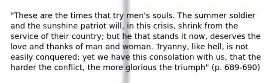 "These are the times that try men's souls. The summer soldier and the sunshine patriot will, in this crisis, shrink from the service of their country; but he that stands it now, deserves the love and thanks of man and woman. Tryanny, like hell, is not easily conquered; yet we have this consolation with us, that the harder the conflict, the more glorious the triumph" (p. 689-690)