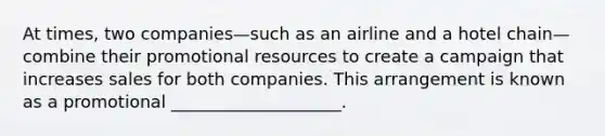 At times, two companies—such as an airline and a hotel chain—combine their promotional resources to create a campaign that increases sales for both companies. This arrangement is known as a promotional ____________________.