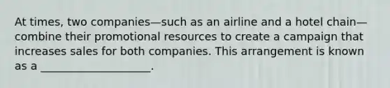 At times, two companies—such as an airline and a hotel chain—combine their promotional resources to create a campaign that increases sales for both companies. This arrangement is known as a ____________________.