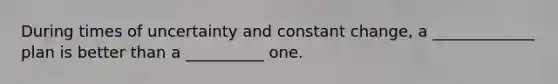 During times of uncertainty and constant change, a _____________ plan is better than a __________ one.