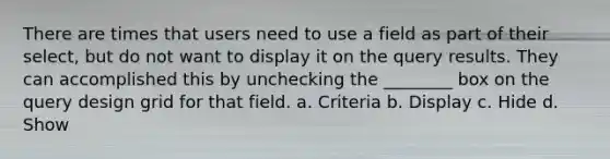 There are times that users need to use a field as part of their select, but do not want to display it on the query results. They can accomplished this by unchecking the ________ box on the query design grid for that field. a. Criteria b. Display c. Hide d. Show