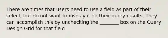 There are times that users need to use a field as part of their select, but do not want to display it on their query results. They can accomplish this by unchecking the ________ box on the Query Design Grid for that field